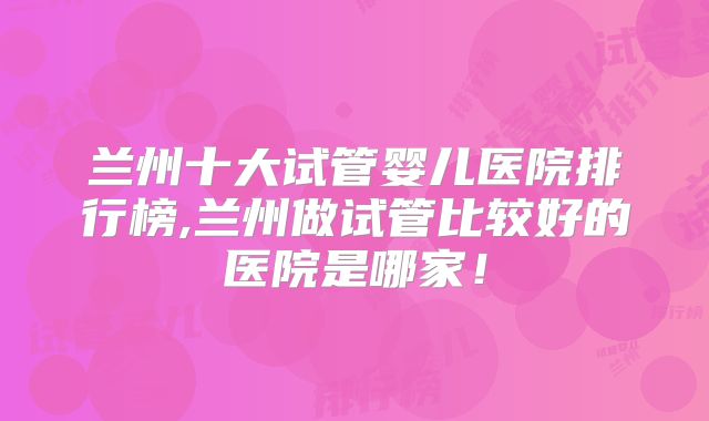 兰州十大试管婴儿医院排行榜,兰州做试管比较好的医院是哪家！