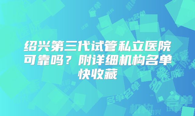 绍兴第三代试管私立医院可靠吗？附详细机构名单快收藏