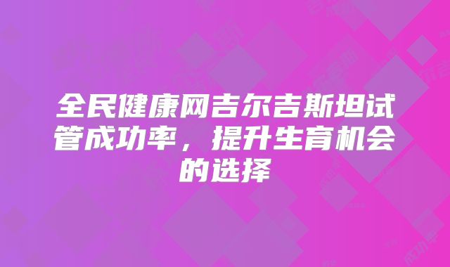 全民健康网吉尔吉斯坦试管成功率，提升生育机会的选择
