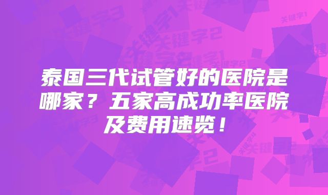泰国三代试管好的医院是哪家？五家高成功率医院及费用速览！