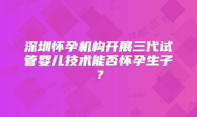 深圳怀孕机构开展三代试管婴儿技术能否怀孕生子？