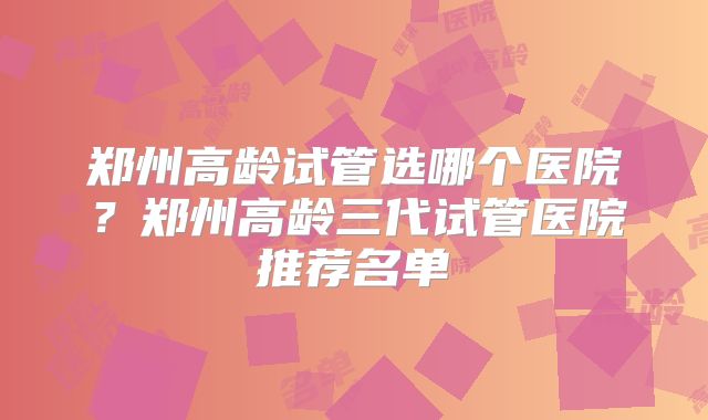 郑州高龄试管选哪个医院?郑州高龄三代试管医院推荐名单