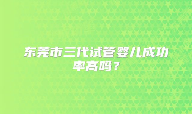 东莞市三代试管婴儿成功率高吗？