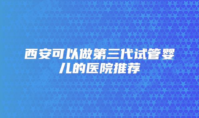 西安可以做第三代试管婴儿的医院推荐
