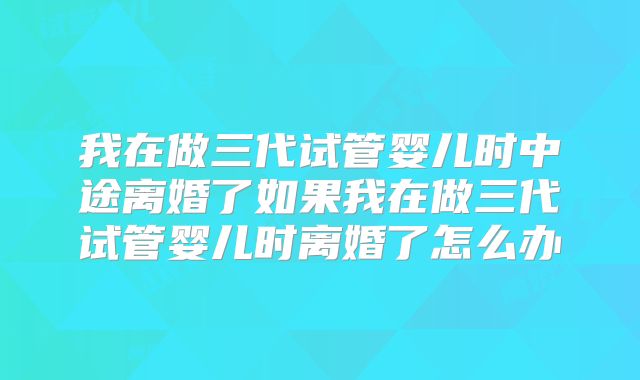 我在做三代试管婴儿时中途离婚了如果我在做三代试管婴儿时离婚了怎么办