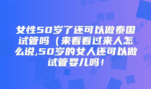 女性50岁了还可以做泰国试管吗(来看看过来人怎么说,50岁的女人还可以做试管婴儿吗!
