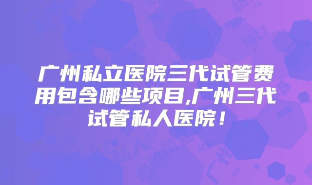 广州私立医院三代试管费用包含哪些项目,广州三代试管私人医院!