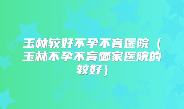 玉林较好不孕不育医院(玉林不孕不育哪家医院的较好)