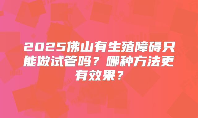 2025佛山有生殖障碍只能做试管吗？哪种方法更有效果？