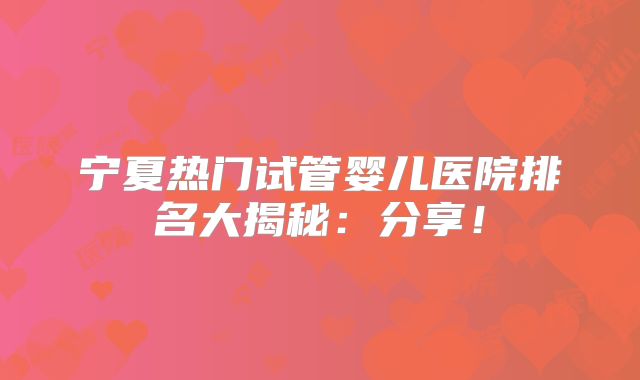 宁夏热门试管婴儿医院排名大揭秘：分享！