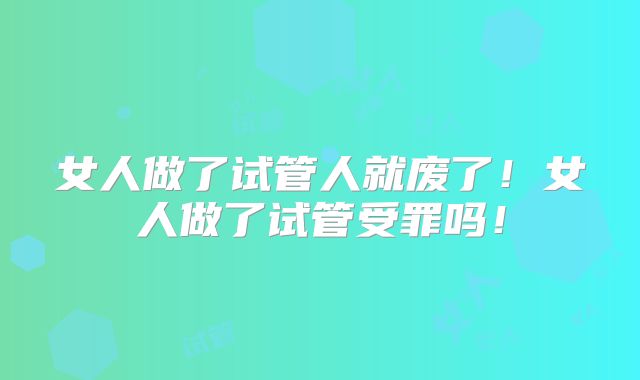 女人做了试管人就废了！女人做了试管受罪吗！