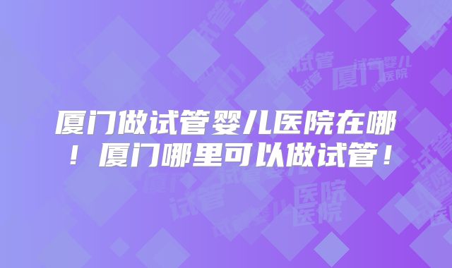 厦门做试管婴儿医院在哪！厦门哪里可以做试管！