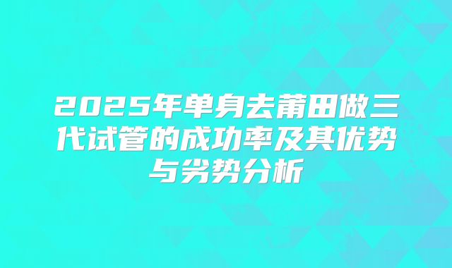 2025年单身去莆田做三代试管的成功率及其优势与劣势分析