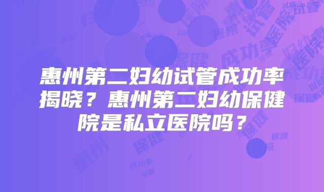 惠州第二妇幼试管成功率揭晓？惠州第二妇幼保健院是私立医院吗？