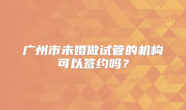 广州市未婚做试管的机构可以签约吗?