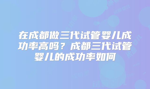 在成都做三代试管婴儿成功率高吗?成都三代试管婴儿的成功率如何