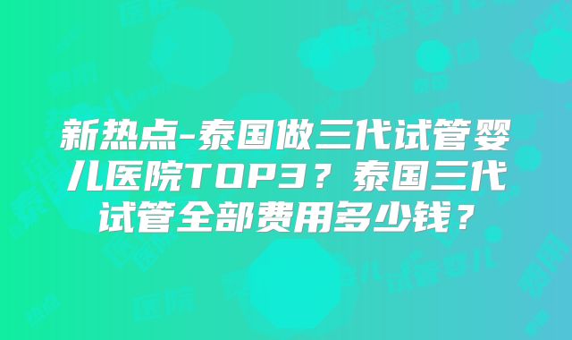 新热点-泰国做三代试管婴儿医院TOP3?泰国三代试管全部费用多少钱?