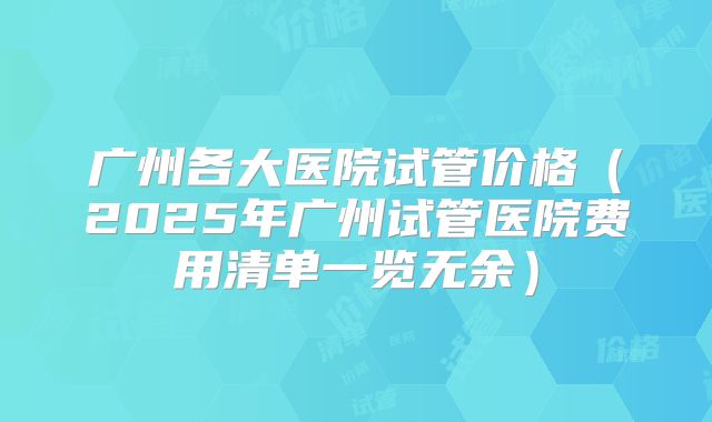 广州各大医院试管价格(2025年广州试管医院费用清单一览无余)