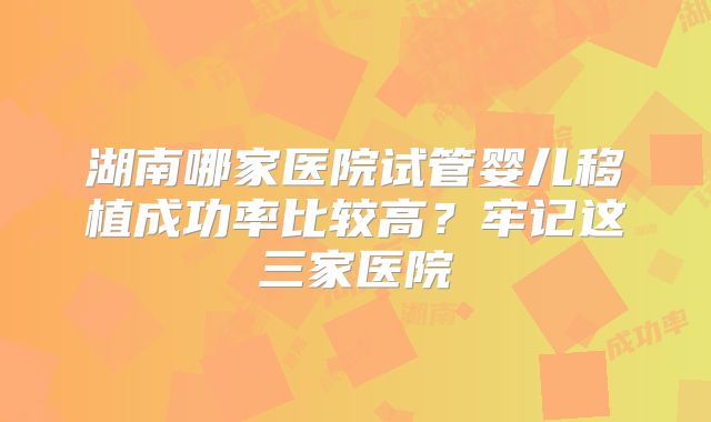 湖南哪家医院试管婴儿移植成功率比较高?牢记这三家医院