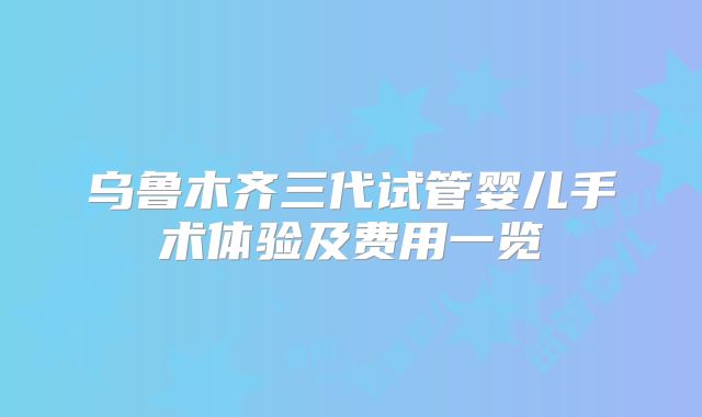 乌鲁木齐三代试管婴儿手术体验及费用一览