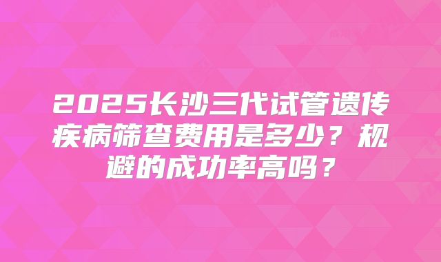 2025长沙三代试管遗传疾病筛查费用是多少？规避的成功率高吗？