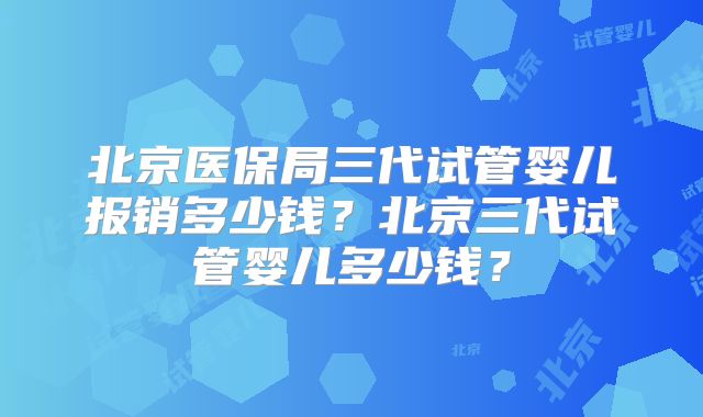 北京医保局三代试管婴儿报销多少钱？北京三代试管婴儿多少钱？