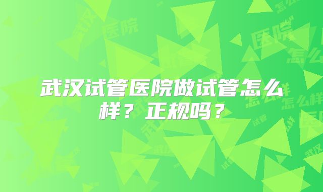 武汉试管医院做试管怎么样?正规吗?