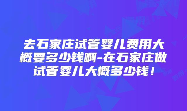 去石家庄试管婴儿费用大概要多少钱啊-在石家庄做试管婴儿大概多少钱!