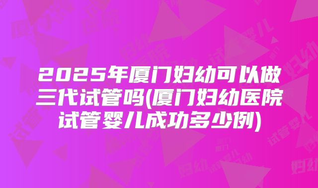2025年厦门妇幼可以做三代试管吗(厦门妇幼医院试管婴儿成功多少例)