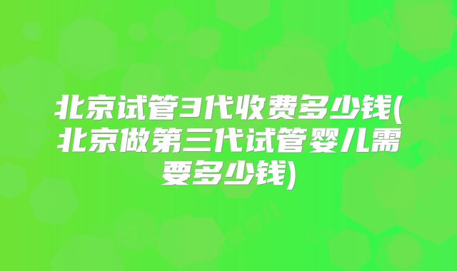 北京试管3代收费多少钱(北京做第三代试管婴儿需要多少钱)