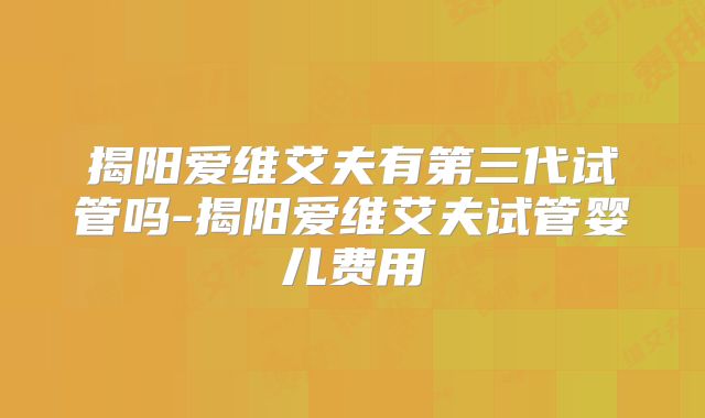 揭阳爱维艾夫有第三代试管吗-揭阳爱维艾夫试管婴儿费用
