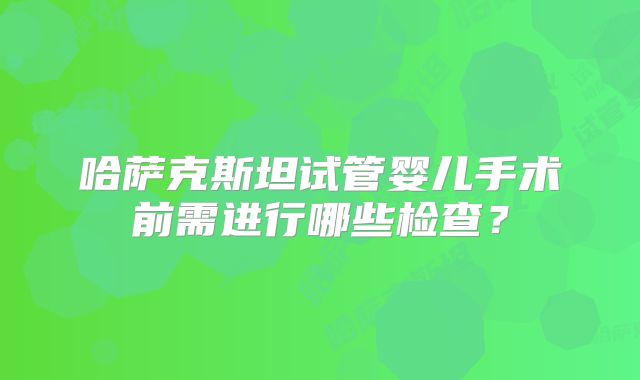 哈萨克斯坦试管婴儿手术前需进行哪些检查？