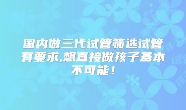 国内做三代试管筛选试管有要求,想直接做孩子基本不可能!