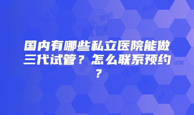 国内有哪些私立医院能做三代试管？怎么联系预约？