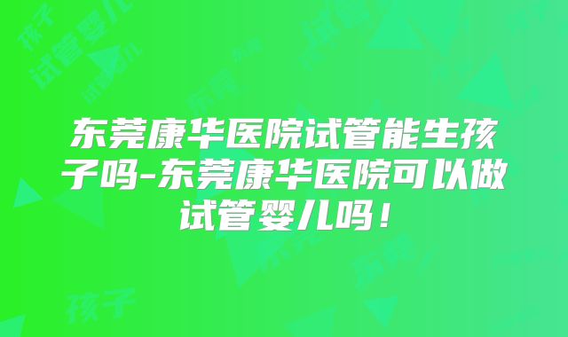 东莞康华医院试管能生孩子吗-东莞康华医院可以做试管婴儿吗!