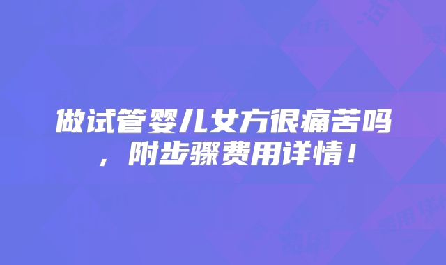 做试管婴儿女方很痛苦吗，附步骤费用详情！