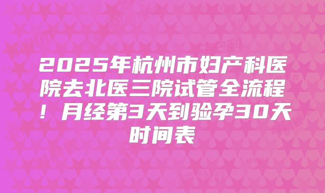 2025年杭州市妇产科医院去北医三院试管全流程！月经第3天到验孕30天时间表