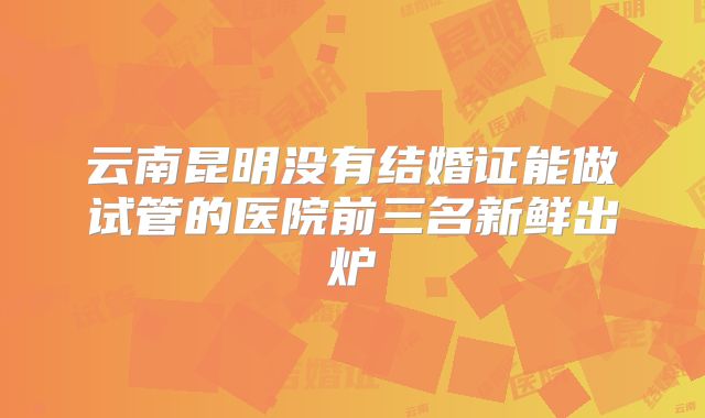 云南昆明没有结婚证能做试管的医院前三名新鲜出炉