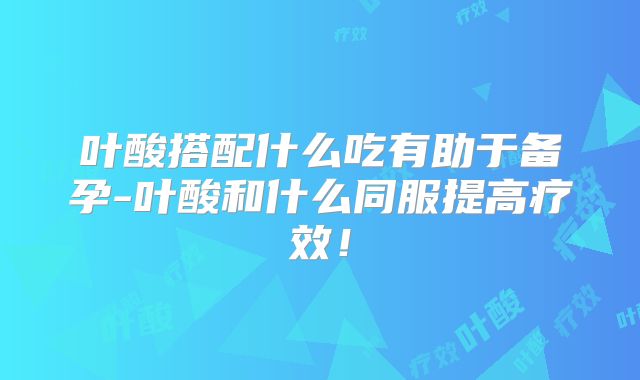叶酸搭配什么吃有助于备孕-叶酸和什么同服提高疗效!