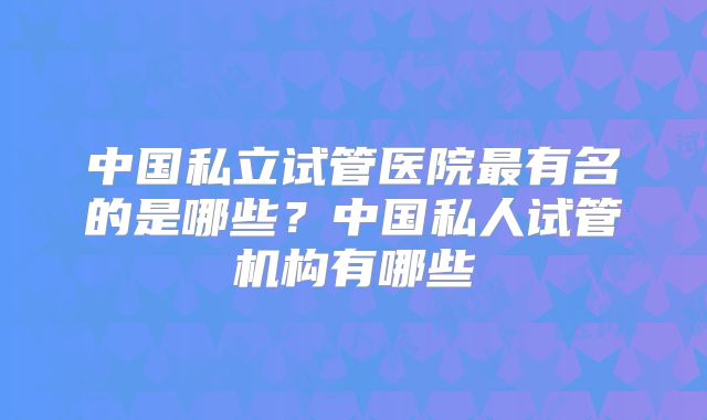 中国私立试管医院最有名的是哪些?中国私人试管机构有哪些