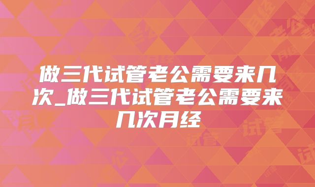 做三代试管老公需要来几次_做三代试管老公需要来几次月经