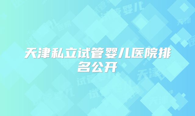 天津私立试管婴儿医院排名公开
