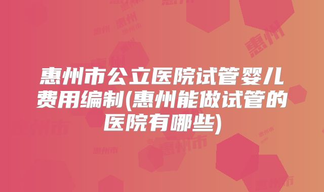 惠州市公立医院试管婴儿费用编制(惠州能做试管的医院有哪些)