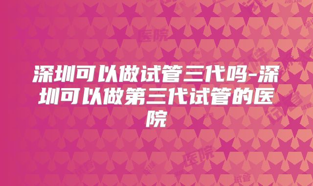深圳可以做试管三代吗-深圳可以做第三代试管的医院