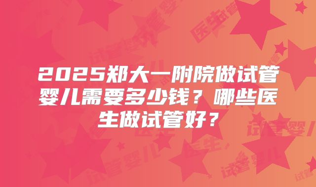 2025郑大一附院做试管婴儿需要多少钱？哪些医生做试管好？