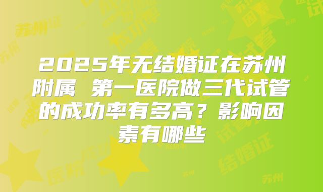 2025年无结婚证在苏州附属 第一医院做三代试管的成功率有多高?影响因素有哪些