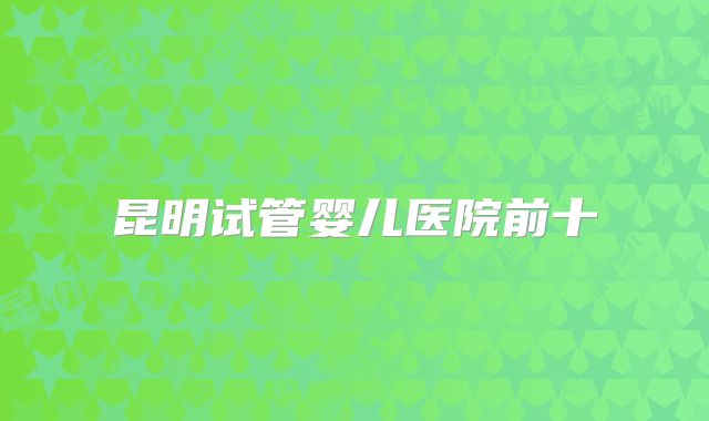 昆明试管婴儿医院前十