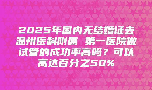 2025年国内无结婚证去温州医科附属 第一医院做试管的成功率高吗?可以高达百分之50%