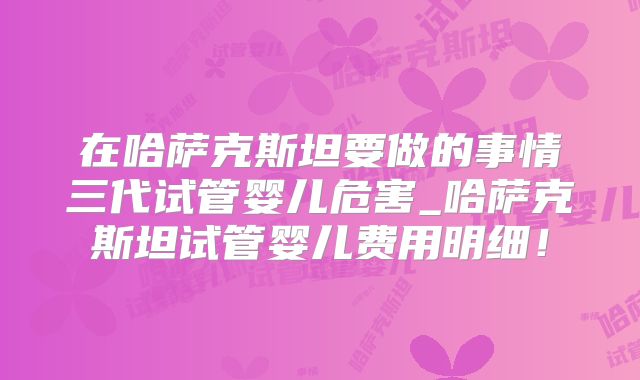 在哈萨克斯坦要做的事情三代试管婴儿危害_哈萨克斯坦试管婴儿费用明细！