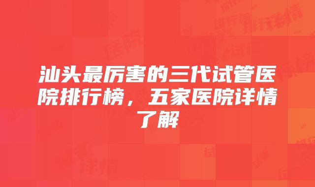 汕头最厉害的三代试管医院排行榜,五家医院详情了解
